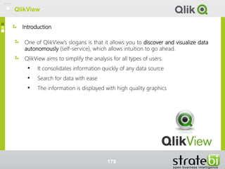 Introduction
QlikView
One of QlikView's slogans is that it allows you to discover and visualize data
autonomously (self-service), which allows intuition to go ahead.
QlikView aims to simplify the analysis for all types of users.
• It consolidates information quickly of any data source
• Search for data with ease
• The information is displayed with high quality graphics
178
QlikView
 