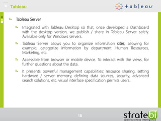 Tableau Server
Integrated with Tableau Desktop so that, once developed a Dashboard
with the desktop version, we publish / share in Tableau Server safely.
Available only for Windows servers.
Tableau Server allows you to organize information sites, allowing for
example, categorize information by department: Human Resources,
Marketing, etc.
Accessible from browser or mobile device. To interact with the views, for
further questions about the data.
It presents powerful management capabilities: resource sharing, setting
hardware / server memory, defining data sources, security, advanced
search solutions, etc. visual interface specification permits users.
Tableau
18
 
