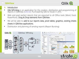 • Qlik NPrinting is an application for the creation, distribution and programming of
reports in QlikView (tutorial). Purchased by Qlik to Vizubi in 2015.
• Web and pixel perfect reports that are exported to all Office tools (Word, Excel,
PowerPoint). Drag & Drop elements from QlikView.
• We will be able to add to our reports data, pivot tables, graphics, existing sheets
sheets in QlikView applications.
• Distribution and planning of sending reports (Report Bursting)
Introduction
184
QlikView
 