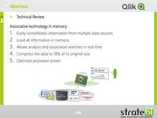 Technical Review
QlikView
Associative technology in memory
1. Easily consolidates information from multiple data sources
2. Load all information in memory
3. Allows analysis and associative searches in real time
4. Compress the data to 10% of its original size
5. Optimize processor power
194
QlikView
 