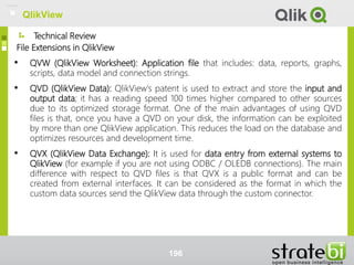 Technical Review
File Extensions in QlikView
• QVW (QlikView Worksheet): Application file that includes: data, reports, graphs,
scripts, data model and connection strings.
• QVD (QlikView Data): QlikView's patent is used to extract and store the input and
output data; it has a reading speed 100 times higher compared to other sources
due to its optimized storage format. One of the main advantages of using QVD
files is that, once you have a QVD on your disk, the information can be exploited
by more than one QlikView application. This reduces the load on the database and
optimizes resources and development time.
• QVX (QlikView Data Exchange): It is used for data entry from external systems to
QlikView (for example if you are not using ODBC / OLEDB connections). The main
difference with respect to QVD files is that QVX is a public format and can be
created from external interfaces. It can be considered as the format in which the
custom data sources send the QlikView data through the custom connector.
196
QlikView
 