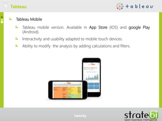 Tableau Mobile
Tableau mobile version. Available in App Store (IOS) and google Play
(Android).
Interactivity and usability adapted to mobile touch devices.
Ability to modify the analysis by adding calculations and filters.
Tableau
twenty
 