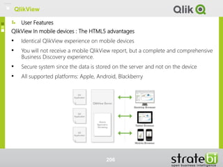 User Features
QlikView In mobile devices : The HTML5 advantages
• Identical QlikView experience on mobile devices
• You will not receive a mobile QlikView report, but a complete and comprehensive
Business Discovery experience.
• Secure system since the data is stored on the server and not on the device
• All supported platforms: Apple, Android, Blackberry
206
QlikView
 