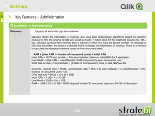 QlikView
225
Installation & Implementation
Volumetry • Capacity of work with high data volumes
QlikView stores the information in memory and uses data compression algorithms based on columns
(reduce to 10% the original 50 GB size would be 5GB). 1 million rows for the treatment column (Mr., Ms.,
Ms.) will take up much less memory than a column in which you save the phone number. To recharge a
QlikView document, the script is executed and it recharges the information in memory. There is a formula
to calculate the necessary memory based on the concurrent users:
RAM = (User RAM × Number of concurrent users) + Initial RAM
Initial RAM = QVW tam. on disk × File size multiplier; Minimum initial RAM for 1 application
User RAM = initial RAM × userRAMratio; RAM consumed by each incremental user
QVW size on disk = Original Data × (1-Ratio of Compression); Size on disk QlikView file
Example: Original data = 50GB, Compression ratio = 90%, File size multiplier = 4, UserRamratio = 5%,
Number of concurrent users = 30.
QVW disk size = 50GB x (1-0.9) = 5GB
Initial RAM = 5 GB x 4 = 20 GB
User RAM = 20GB x 5% = 1GB
RAM = (1GB x 30) +20 GB = 50GB required to have 30 concurrent users and 50 GB of information
Key Features – Administration
QlikView
 
