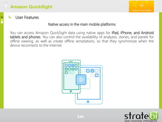 User Features
Amazon QuickSight
Native access in the main mobile platforms
You can access Amazon QuickSight data using native apps for iPad, iPhone, and Android
tablets and phones. You can also control the availability of analyzes, stories, and panels for
offline viewing, as well as create offline annotations, so that they synchronize when the
device reconnects to the Internet.
Amazon QuickSight
244
 