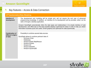 Amazon QuickSightAmazon QuickSight
247
Key Features – Access & Data Connection
Transformation/Data Modeling
Interface of
development
• The development and modeling will be simple and, will not require the end user of advanced
programming knowledge. In addition, an interface for its development will be provided, either via the
web or through a desktop application.
Amazon QuickSight automatically infers the data types and relationships in its simple interface of web
development, and offers tips on the best possible displays (optimized for data) in order to help you obtain
information business quick and useful. Smart graphics are optimized for data dynamically.
Combination of
different origins
of data
• Possibility to combine several data sources.
QuickSight allows to combine pertinent data of :
• Archives of text
• Databases
• Amazon Elastic MapReduce
• Amazon Kinesis
• Amazon S3
• Amazon Redshift
• Amazon DynamoDB
 