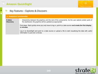 Amazon QuickSightAmazon QuickSight
249
Analytical functionality
It dates
Discovery
• Interactivity between the graphics and the rest of the components. As the user selects certain parts of
the dashboard, the graphics will be updated as appropriate
First steps. Start quickly since you only have to log in, point to a data source and create the first display
in minutes.
Log in to QuickSight and point to a data source or upload a file to start visualizing the data with useful
information in just over a minute.
Key Features – Explores & Discovers
 