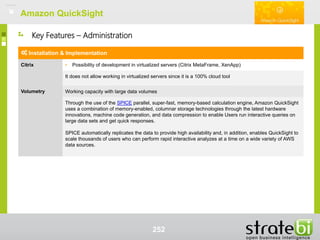Amazon QuickSightAmazon QuickSight
252
Installation & Implementation
Citrix • Possibility of development in virtualized servers (Citrix MetaFrame, XenApp)
It does not allow working in virtualized servers since it is a 100% cloud tool
Volumetry Working capacity with large data volumes
Through the use of the SPICE parallel, super-fast, memory-based calculation engine, Amazon QuickSight
uses a combination of memory-enabled, columnar storage technologies through the latest hardware
innovations, machine code generation, and data compression to enable Users run interactive queries on
large data sets and get quick responses.
SPICE automatically replicates the data to provide high availability and, in addition, enables QuickSight to
scale thousands of users who can perform rapid interactive analyzes at a time on a wide variety of AWS
data sources.
Key Features – Administration
 