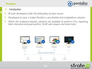 Introduction
BI Suite developed under the philosophy of open source
Developed on Java, it makes Pentaho a very flexible and multiplatform solution.
Within this analytical solution, solutions are available to perform ETLs, reporting,
both interactive and pixel-perfect, OLAP web viewers and other tools.
257
Pentaho
 