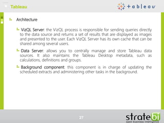 Architecture
VizQL Server: the VizQL process is responsible for sending queries directly
to the data source and returns a set of results that are displayed as images
and presented to the user. Each VizQL Server has its own cache that can be
shared among several users.
Data Server: allows you to centrally manage and store Tableau data
sources. It also maintains the Tableau Desktop metadata, such as
calculations, definitions and groups.
Background component: this component is in charge of updating the
scheduled extracts and administering other tasks in the background.
Tableau
27
 