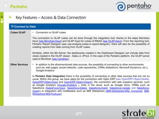277
Key Features – Access & Data Connection
Connect to Data
Cubes OLAP • Connection to OLAP cubes
The connection to OLAP cubes can be done through the integration tool, thanks to the steps Mondrian
Input (see Mondrian-Input) and OLAP Input for cubes of MSAS (see OLAP-Input). From the reporting tool,
Pentaho Report Designer (see use-analysis-cubes-in-report-designer), there will also be the possibility of
creating reports from data coming from OLAP cubes.
Similarly, within the BA Server, the dashboards created in the Dashboard Designer can include data from
views created in the OLAP viewer - Saiku or JPivot. In the case of the Pentaho platform, the OLAP server
used is Mondrian (see mondrian).
Other Services • In addition to the aforementioned data sources, the possibility of connecting to other environments
such as: web pages, social networks, code repositories, CRMs (Salesforce, Microsoft Dynamics, etc.),
Google Analytics
In Pentaho Data Integration there is the possibility of connecting to other data sources that are not so
usual. Within this group, we have steps for the connection with Open ERP (see OpenERP-Object-Delete,
OpenERP-Object-Input and OpenERP-Object-Output), the connection with web analytics services, such
as Google Analytics (Google-Analytics ), tools in the cloud, such as Google Docs, CRMs such as
Salesforce (SalesForce-Input, Salesforce-Delete, Salesforce-Insert, Salesforce-Update and Salesforce-
Upsert) or integration with middleware such as IBM Websphere (IBM-Websphere-MQ- Consumer, IBM-
Websphere-MQ-Producer).
Pentaho
 
