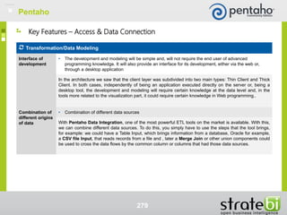279
Key Features – Access & Data Connection
Transformation/Data Modeling
Interface of
development
• The development and modeling will be simple and, will not require the end user of advanced
programming knowledge. It will also provide an interface for its development, either via the web or,
through a desktop application
In the architecture we saw that the client layer was subdivided into two main types: Thin Client and Thick
Client. In both cases, independently of being an application executed directly on the server or, being a
desktop tool, the development and modeling will require certain knowledge at the data level and, in the
tools more related to the visualization part, it could require certain knowledge in Web programming..
Combination of
different origins
of data
• Combination of different data sources
With Pentaho Data Integration, one of the most powerful ETL tools on the market is available. With this,
we can combine different data sources. To do this, you simply have to use the steps that the tool brings,
for example: we could have a Table Input, which brings information from a database, Oracle for example,
a CSV file Input, that reads records from a file and , later a Merge Join or other union components could
be used to cross the data flows by the common column or columns that had those data sources.
Pentaho
 