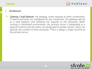 Architecture
Gateway / load balancer: the gateway, routes requests to other components.
If several processes are configured for any component, the gateway will act
as a load balancer and distribute the requests to the processes. When
running in distributed environments, the primary server is designated as a
physical machine and the others are designated as worker servers, which can
execute any number of other processes. There is always a single machine as
the primary server.
Tableau
28
 