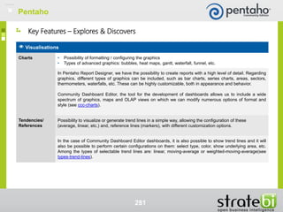 281
Visualisations
Charts • Possibility of formatting / configuring the graphics
• Types of advanced graphics: bubbles, heat maps, gantt, waterfall, funnel, etc.
In Pentaho Report Designer, we have the possibility to create reports with a high level of detail. Regarding
graphics, different types of graphics can be included, such as bar charts, series charts, areas, sectors,
thermometers, waterfalls, etc. These can be highly customizable, both in appearance and behavior.
Community Dashboard Editor, the tool for the development of dashboards allows us to include a wide
spectrum of graphics, maps and OLAP views on which we can modify numerous options of format and
style (see ccc-charts).
Tendencies/
References
Possibility to visualize or generate trend lines in a simple way, allowing the configuration of these
(average, linear, etc.) and, reference lines (markers), with different customization options.
In the case of Community Dashboard Editor dashboards, it is also possible to show trend lines and it will
also be possible to perform certain configurations on them: select type, color, show underlying area, etc.
Among the types of selectable trend lines are: linear, moving-average or weighted-moving-average(see
types-trend-lines).
Key Features – Explores & Discovers
Pentaho
 