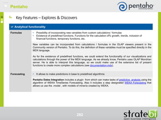 282
Analytical functionality
Formulas • Possibility of incorporating new variables from custom calculations / formulas
• Existence of predefined functions. Functions for the calculation of% growth, trends, inclusion of
financial functions, temporary functions, etc.
New variables can be incorporated from calculations / formulas in the OLAP viewers present in the
Community version of Pentaho. To do this, the definition of these variables must be specified directly in the
MDX language.
As for the existence of predefined functions, we could extend the functionality of our visualizations and
calculations through the power of the MDX language. As we already know, Pentaho uses OLAP Mondrian
server. He is able to interpret this language, so we could make use of the extensive list of present
functions to create more complex calculations (see documentation-mdx).
Forecasting • It allows to make predictions in base to predefined algorithms
Pentaho Dates Integration includes a plugin from which can make tasks of predictive analysis using the
algorithm of WEKA TimeSeries Forecasting. Also it includes a step designated WEKA Forecasting that
allows us use the .model , with models of minería created by WEKA.
Key Features – Explores & Discovers
Pentaho
 