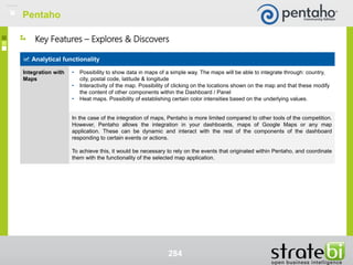 284
Analytical functionality
Integration with
Maps
• Possibility to show data in maps of a simple way. The maps will be able to integrate through: country,
city, postal code, latitude & longitude
• Interactivity of the map. Possibility of clicking on the locations shown on the map and that these modify
the content of other components within the Dashboard / Panel
• Heat maps. Possibility of establishing certain color intensities based on the underlying values.
In the case of the integration of maps, Pentaho is more limited compared to other tools of the competition.
However, Pentaho allows the integration in your dashboards, maps of Google Maps or any map
application. These can be dynamic and interact with the rest of the components of the dashboard
responding to certain events or actions.
To achieve this, it would be necessary to rely on the events that originated within Pentaho, and coordinate
them with the functionality of the selected map application.
Key Features – Explores & Discovers
Pentaho
 