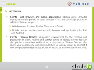 Architecture
Clients - web browsers and mobile applications: Tableau Server provides
interactive control panels to users through HTML and JavaScript (AJAX). In
addition, Tableau supports:
Web browsers: Explorer, Firefox, Chrome and Safari
Mobile devices: mobile safari, Android browser and, applications for iPad
and Android.
Clients - Tableau Desktop: designated environment for the creation and
publication of views, reports and control panels in Tableau Server. You can
also publish a complete workbook or, a data source. Tableau Desktop also
allows you to open any workbook published in Tableau Server or connect it
with any published data source, either an extract or a connection in real time.
Tableau
29
 