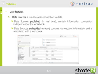 User features
Data Sources: it is a reusable connection to data.
Data Sources published (in real time), contain information connection
independent of the workbooks.
Data Sources embedded (extract) contains connection information and is
associated with a workbook.
TableauTableau
3. 4
 