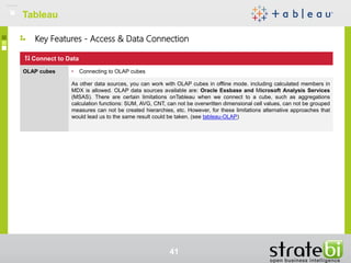 Key Features - Access & Data Connection
TableauTableau
41
Connect to Data
OLAP cubes • Connecting to OLAP cubes
As other data sources, you can work with OLAP cubes in offline mode. including calculated members in
MDX is allowed. OLAP data sources available are: Oracle Essbase and Microsoft Analysis Services
(MSAS). There are certain limitations onTableau when we connect to a cube, such as aggregations
calculation functions: SUM, AVG, CNT, can not be overwritten dimensional cell values, can not be grouped
measures can not be created hierarchies, etc. However, for these limitations alternative approaches that
would lead us to the same result could be taken. (see tableau-OLAP)
 