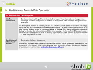 Key Features - Access & Data Connection
TableauTableau
43
Transformation / Modeling Data
Interface
development
• Development and modeling will be simple and will not require the end user advanced programming
knowledge. In addition it will provide an interface for development, either via web or through a desktop
application
The development interface is extremely intuitive and will allow users to create visualizations very simply,
simply drag and drop components and make small adjustments. The development of visualizations can be
done from the desktop version or from versionServer or On-line. They are not intended to replace the
desktop version, but also offer certain capabilities when creating / viewing analysis. Of course, there are
also more advanced operations, such as creating expressions / custom formulas or expressions LOD
LOD. Here, things are not so trivial.
Combination of
different data
sources
• Combination of different data sources
Multiple data sources in a few connection can be made to one or "clicks". In addition, these sources may
be combined in the displays to be created. Logically, when we combine different data sources, they have
to have columns in common (see combination-data-sources-different).
 