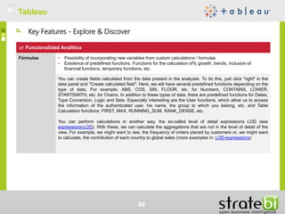 TableauTableau
46
Funcionalidad Analítica
Fórmulas • Possibility of incorporating new variables from custom calculations / formulas
• Existence of predefined functions. Functions for the calculation of% growth, trends, inclusion of
financial functions, temporary functions, etc.
You can create fields calculated from the data present in the analyzes. To do this, just click "right" in the
data panel and "Create calculated field". Here, we will have several predefined functions depending on the
type of data. For example: ABS, COS, SIN, FLOOR, etc. for Numbers, CONTAINS, LOWER,
STARTSWITH, etc. for Chains. In addition to these types of data, there are predefined functions for Dates,
Type Conversion, Logic and Sets. Especially interesting are the User functions, which allow us to access
the information of the authenticated user, his name, the group to which you belong, etc. and Table
Calculation functions: FIRST, MAX, RUNNING_SUM, RANK_DENSE, etc.
You can perform calculations in another way, the so-called level of detail expressions LOD (see
expressions-LOD). With these, we can calculate the aggregations that are not in the level of detail of the
view. For example, we might want to see, the frequency of orders placed by customers or, we might want
to calculate, the contribution of each country to global sales (more examples in: LOD-expressions)
Key Features - Explore & Discover
 