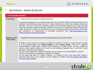 TableauTableau
47
functionality Analytics
Forecasting • Allows predictions based on predefined algorithms
Forecasting or prognosis, as is currently known within the environment Tableau allows generating, from a
statistical model predictions about the data. To make predictions, we need in the analysis, at least one
date field, a move to 5 data points. Estimation options can be changed, allowing you to select the date
range that will predict, select the dataset to consider in the forecast, or confidence intervals, the prediction
model. At this point, we have some restrictions, we can not make predictions about cubes on table views
with calculations or measurements or unbundled dimensions (see https://www.tableau.com/es-
es/learn/tutorials/on-demand/forecasting).
Statistical tools
/ data mining
• Integration with external tools to add functionality predicitivas (R, Weka, Python)
In Tableau, you can access the functions and statistical models R. To do this, you need access to a server
R to be accessed either from Tableau Desktop or from Tableau Server. There are 4 integrated
functionsTableau: SCRIPT_REAL, SCRIPT_STR, SCRIPT_INT, SCRIPT_BOOL. All these models are
used to invoke specific features and R and the only difference between them is the kind of result
generated. There are some limitations:
You can not be exported from Tableau R directly to run new models, if not by the SCRIPT_ functions *
They can not be imported visualizations created in R to Tableau
can not import data sets R to Tableau. However, it is possible to use R and export data through a
supported data source,.csv for example, and then display it in Tableau (see how-integrate-r-and-tableau
and using-r-Within-tableau).
Key Features - Explore & Discover
 