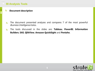 BI Analysis Tools
The document presented analyzes and compares 7 of the most powerful
Business Intelligence tolos.
The tools discussed in the slides are: Tableau, PowerBI, Information
Builders, SAS, QlikView, Amazon QuickSight and Pentaho.
Document description
5
 