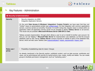 TableauTableau
54
Security & Administration
Security • Security integration via JDBC
• Integration Application Servers
On the point Data Access & Wireless> Integration> Custom PortalAs we have seen that they can
"imbibe" views on personalized portals (see embed-views), So that integration with common applications
servers, could be carried out smoothly. However, it is worth noting that, despite views to embed within an
application within all application servers would not be possible to deploy Tableau Server on all servers.
This would only be possible toMicrosoft Windows Server 2008 SP2 or later.
Tableau accepts impersonation, through which allows a user to act on behalf of another user account. So
that you can set Tableau Y Microsoft SQL Server for impersonation user database, so that the account
database used by SQL Server Tableau Server conduct inquiries on behalf of users of the database SQL
Server, which are also users Tableau (see impersonalization, impers_requirements, impers_how).
Roles user /
group
• Possibility of establishing roles for Users / Groups
As already mentioned in the Security section, published content, such as data sources, workbooks and
views, can be administered with permits for typical actions view, create, modify and delete. You can create
groups to facilitate permission management, such as "marketing users."
Key Features - Administration
 