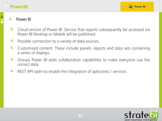 Power BI
Cloud version of Power BI. Service that reports subsequently be accessed via
Power BI Desktop or Mobile will be published.
Possible connection to a variety of data sources.
Customized content. These include panels, reports and data sets containing
a series of displays.
Groups Power BI adds collaboration capabilities to make everyone use the
correct data.
REST API open to enable the integration of apliciones / services.
PowerBI
62
 