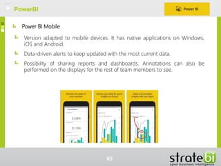 Power BI Mobile
Version adapted to mobile devices. It has native applications on Windows,
iOS and Android.
Data-driven alerts to keep updated with the most current data.
Possibility of sharing reports and dashboards. Annotations can also be
performed on the displays for the rest of team members to see.
PowerBI
63
 