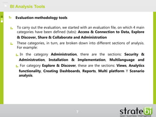 BI Analysis Tools
To carry out the evaluation, we started with an evaluation file, on which 4 main
categories have been defined (tabs): Access & Connection to Data, Explore
& Discover, Share & Collaborate and Administration
These categories, in turn, are broken down into different sections of analysis.
For example:
In the category Administration, there are the sections: Security &
Administration, Installation & Implementation, Multilanguage and
For category Explore & Discover, these are the sections: Views, Analytics
functionality, Creating Dashboards, Reports, Multi platform Y Scenario
analysis.
Evaluation methodology tools
7
 