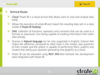 Technical Review
Cloud: Power BI is a cloud service that allows users to view and analyze data
easily.
Allows the execution of scripts R and import the resulting data sets in a data
model of Power BI Desktop.
DAX: collection of functions, operators and constants that can be used in a
formula or expression, thus being capable of creating information from other
data already.
Queries in Natural language (so far only supported in English). Feature that
makes the difference compared to other tools in the market, asks questions
of their models and the system is capable of performing filters, systems and
clusters that satisfy your question generating new graphics as a result.
Power BI can be extended using REST APIs that facilitate the development
tools integration with Power BI.
PowerBI
72
 