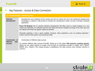 PowerBI
81
Key Features - Access & Data Connection
Transformation / Modeling Data
Interface
development
• Development and modeling will be simple and will not require the end user advanced programming
knowledge. In addition it will provide an interface for development, either via web or through a desktop
application
Power BI Desktop has an intuitive interface development will allow users to create analysis of a very
simple way. Basically, it is sufficient that the user select the items to display and drag on the view, then you
can adjust and format the graphic objects as desired.
Generally speaking, it has a great usability. However, other operations, such as creating measures /
custom columns that require more advanced skills.
Combination of
different data
sources
• Combination of different data sources
To combine different data sources PowerBI, Simply go to the option Edit queries> combine queries,
Where we can select queries to merge, and the type of combination (similar to JOINS: LEFT, RIGHT,
INNER, etc.). Clearly, if the merge process is satisfactory, the data sources must maintain columns in
common.
 