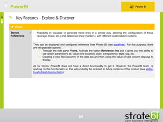 PowerBI
84
Views
Trends /
References
• Possibility to visualize or generate trend lines in a simple way, allowing the configuration of these
(average, linear, etc.) and, reference lines (markers), with different customization options.
They can be displayed and configured reference lines Power BI (see baselines). For this purpose, there
are two possible options:
• Through the side panel Views, Activate the option Reference line and it gives you the ability to
set certain parameters as: value (line location), color, transparency, style, tag, etc.
• Creating a new field (column) in the data set and then using the value of said column displays to
display.
As for trends, PowerBI does not have a direct functionality to get it. However, the PowerBI team is
working on this functionality so that will probably be included in future versions of the product (see ability-
to-add-trend-line-to-charts).
Key Features - Explore & Discover
 
