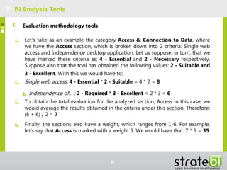 BI Analysis Tools
Let's take as an example the category Access & Connection to Data, where
we have the Access section, which is broken down into 2 criteria: Single web
access and Independence desktop application. Let us suppose, in turn, that we
have marked these criteria as; 4 - Essential and 2 - Necessary respectively.
Suppose also that the tool has obtained the following values: 2 - Suitable and
3 - Excellent. With this we would have to:
Single web access: 4 - Essential * 2 - Suitable = 4 * 2 = 8
Independence of… : 2 - Required * 3 - Excellent = 2 * 3 = 6
To obtain the total evaluation for the analyzed section, Access in this case, we
would average the results obtained in the criteria under this section. Therefore:
(8 + 6) / 2 = 7
Finally, the sections also have a weight, which ranges from 1-6. For example,
let's say that Access is marked with a weight 5. We would have that: 7 * 5 = 35
Evaluation methodology tools
9
 
