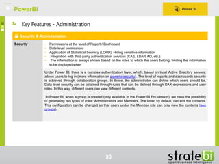 PowerBI
90
Security & Administration
Security • Permissions at the level of Report / Dashboard
• Data level permissions
• Application of Statistical Secrecy (LOPD). Hiding sensitive information
• Integration with third-party authentication services (CAS, LDAP, AD, etc.)
• The information is always shown based on the roles to which the users belong, limiting the information
to be displayed when
Under Power BI, there is a complex authentication layer, which, based on local Active Directory servers,
allows users to log in (more information on powerbi security). The level of reports and dashboards security
is achieved through collaboration groups. In these, the administrator can define which users should be.
Data level security can be obtained through rules that can be defined through DAX expressions and user
roles. In this way, different users can view different contents.
In Power BI, when a group is created (only available in the Power BI Pro version), we have the possibility
of generating two types of roles: Administrators and Members. The latter, by default, can edit the contents.
This configuration can be changed so that users under the Member role can only view the contents (see
groups).
Key Features - Administration
 
