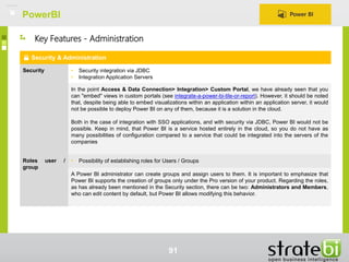 PowerBI
91
Security & Administration
Security • Security integration via JDBC
• Integration Application Servers
In the point Access & Data Connection> Integration> Custom Portal, we have already seen that you
can "embed" views in custom portals (see integrate-a-power-bi-tile-or-report). However, it should be noted
that, despite being able to embed visualizations within an application within an application server, it would
not be possible to deploy Power BI on any of them, because it is a solution in the cloud.
Both in the case of integration with SSO applications, and with security via JDBC, Power BI would not be
possible. Keep in mind, that Power BI is a service hosted entirely in the cloud, so you do not have as
many possibilities of configuration compared to a service that could be integrated into the servers of the
companies
Roles user /
group
• Possibility of establishing roles for Users / Groups
A Power BI administrator can create groups and assign users to them. It is important to emphasize that
Power BI supports the creation of groups only under the Pro version of your product. Regarding the roles,
as has already been mentioned in the Security section, there can be two: Administrators and Members,
who can edit content by default, but Power BI allows modifying this behavior.
Key Features - Administration
 