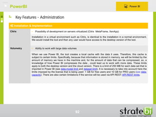 PowerBI
92
Installation & Implementation
Citrix • Possibility of development on servers virtualized (Citrix MetaFrame, XenApp)
Installation in a virtual environment such as Citrix, is identical to the installation in a normal environment.
We would install the tool and then any user would have access to the desktop version of the tool.
Volumetry • Ability to work with large data volumes
When we use Power BI, the tool creates a local cache with the data it uses. Therefore, this cache is
subject to certain limits. Specifically, because that information is stored in memory, we will be limited by the
amount of memory we have in the machine and, for the amount of data that can be compressed, so, a
knowledge of how Power BI compresses the data , could lead us to work with more data. These limits
apply to both the desktop version and the cloud version. There is a limit of 250 MB for each data set that is
imported in Power BI (see data-model limit and dataset limit). It is necessary to take into account here the
limits imposed by the license that is being used: 1 GB for free users and 10 GB for PRO users (see data-
capacity). There are also certain limitations if the service will be used via API REST: API REST limits.
Key Features - Administration
 