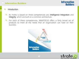 Introduction
Information Builders
Its motto is based on three competencies are: Intelligence Integration and
Integrity, which are built on a common architecture.
For each of these competencies, WebFOCUS offers a fairly broad set of
products to meet all the needs that an organization can have on their
business.
97
Information Builders
 