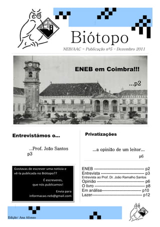 Biótopo
                                  NEB/AAC - Publicação nº5 – Dezembro 2011




                                         ENEB em Coimbra!!!

                                                                            ...p2




  Entrevistámos o...                         Privatizações


             ...Prof. João Santos                 ...a opinião de um leitor...
            p3
                                                                                   p6


   Gostavas de escrever uma noticia e      ENEB ------------------------------------- p2
   vê-la publicada no Biótopo??            Entrevista -------------------------------- p3
                                           Entrevista ao Prof. Dr. João Ramalho Santos
                     É escreveres,
                                           Opinião ----------------------------------- p6
               que nós publicamos!         O livro ------------------------------------- p8
                            Envia para     Em análise----------------------------- p10
             informacao.neb@gmail.com      Lazer------------------------------------- p12




Edição: Ana Afonso
 