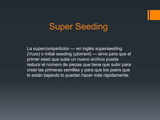 Super Seeding
La supercompartición — en inglés superseeding
(Vuze) o initial seeding (µtorrent) — sirve para que el
primer seed que sube un nuevo archivo pueda
reducir el número de piezas que tiene que subir para
crear las primeras semillas y para que los peers que
lo están bajando lo puedan hacer más rápidamente.
 