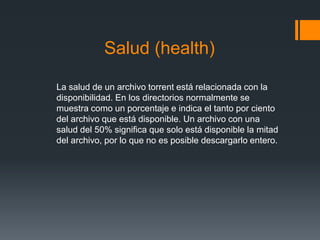 Salud (health)
La salud de un archivo torrent está relacionada con la
disponibilidad. En los directorios normalmente se
muestra como un porcentaje e indica el tanto por ciento
del archivo que está disponible. Un archivo con una
salud del 50% significa que solo está disponible la mitad
del archivo, por lo que no es posible descargarlo entero.
 