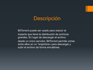 Descripción
BitTorrent puede ser usado para reducir el
impacto que tiene la distribución de archivos
grandes. En lugar de descargar el archivo
desde un único servidor, BitTorrent permite unirse
entre ellos en un "enjambre« para descargar y
subir el archivo de forma simultánea.
 