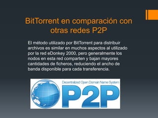 BitTorrent en comparación con
otras redes P2P
El método utilizado por BitTorrent para distribuir
archivos es similar en muchos aspectos al utilizado
por la red eDonkey 2000, pero generalmente los
nodos en esta red comparten y bajan mayores
cantidades de ficheros, reduciendo el ancho de
banda disponible para cada transferencia.
 