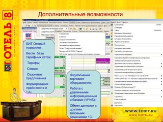 БИТ:Отель 8 позволяет:  Вести  базы тарифных сеток ; Тарифы ; Скидки ; Сезонные предложения  Формирования прайс-листа и т.д. ; Подключение торгового оборудования; Работа с удаленными информационными базами (УРИБ); Обмен данными с другими типовыми решениями 1С. Дополнительные возможности 