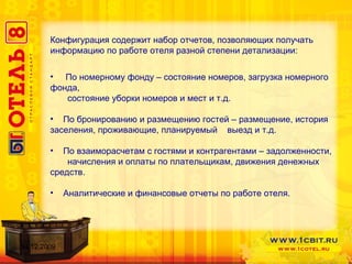 Конфигурация содержит набор отчетов, позволяющих получать информацию по работе отеля разной степени детализации: По номерному фонду – состояние номеров, загрузка номерного фонда,  состояние уборки номеров и мест и т.д. По бронированию и размещению гостей – размещение, история заселения, проживающие, планируемый  выезд и т.д. По взаиморасчетам с гостями и контрагентами – задолженности,  начисления и оплаты по плательщикам, движения денежных средств. Аналитические и финансовые отчеты по работе отеля. 14.12.2009 