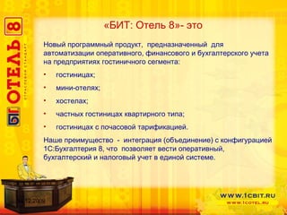«БИТ: Отель 8»- это Новый программный продукт,  предназначенный  для автоматизации оперативного, финансового и бухгалтерского учета на предприятиях гостиничного сегмента:  гостиницах; мини-отелях; хостелах; частных гостиницах квартирного типа; гостиницах с почасовой тарификацией. Наше преимущество  -  интеграция (объединение) с конфигурацией 1С : Бухгалтерия 8, что  позволяет вести оперативный,  бухгалтерский и налоговый учет в единой системе.  14.12.2009 