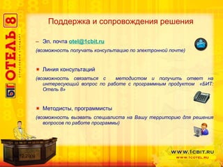 Эл. почта  [email_address] (возможность получать консультацию по электронной почте) Линия консультаций (возможность связаться с  методистом и получить ответ на интересующий вопрос по работе с программным продуктом  «БИТ: Отель 8» Методисты, программисты  (возможность вызвать специалиста на Вашу территорию для решения вопросов по работе программы) Поддержка и сопровождения решения 14.12.2009 