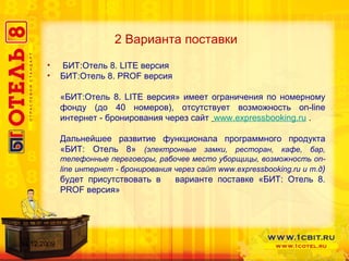 2 Варианта поставки БИТ:Отель 8.  LITE  версия БИТ:Отель 8.  PROF  версия «БИТ:Отель 8.  LITE  версия» имеет ограничения по номерному фонду (до 40 номеров), отсутствует возможность  on-line  интернет - бронирования через сайт  www.expressbooking.ru  . Дальнейшее развитие функционала программного продукта «БИТ: Отель 8»   (электронные замки, ресторан, кафе, бар, телефонные переговоры, рабочее место уборщицы, возможность  on-line  интернет - бронирования через сайт  www.expressbooking.ru  и т.д )  будет присутствовать в  варианте поставке «БИТ: Отель 8.  PROF  версия» 14.12.2009 