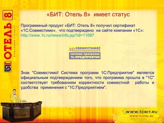 «БИТ: Отель 8»  имеет статус Программный продукт «БИТ: Отель 8» получил сертификат «1С:Совместимо»,  что подтверждено  на сайте компании «1С»:  http://www.1c.ru/news/info.jsp?id=11087 Знак "Совместимо! Система программ 1С:Предприятие" является официальным подтверждением того, что программа прошла в "1С" соответствует требованиям корректности совместной  работы и удобства  применения с "1С:Предприятием".  14.12.2009 
